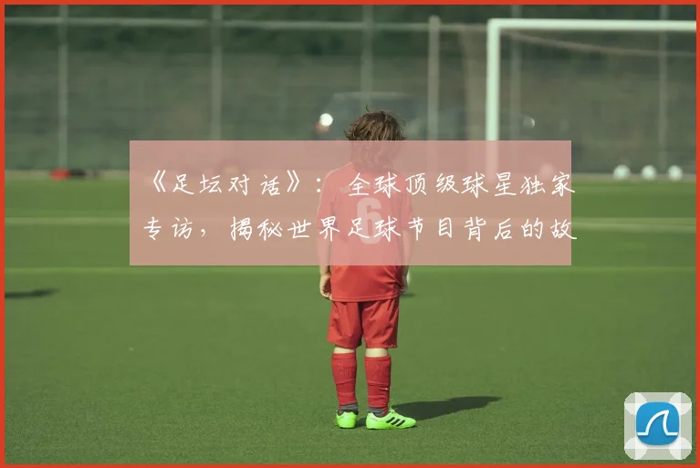《足坛对话》：全球顶级球星独家专访，揭秘世界足球节目背后的故事_20260608195114