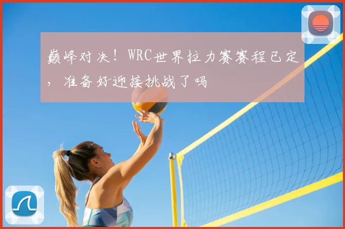 巅峰对决！WRC世界拉力赛赛程已定，准备好迎接挑战了吗