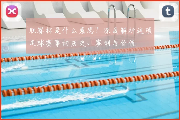 联赛杯是什么意思？深度解析这项足球赛事的历史、赛制与价值