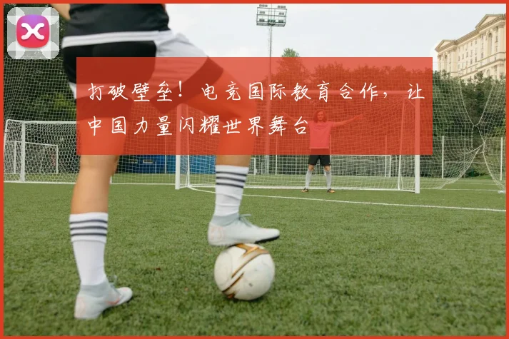 打破壁垒！电竞国际教育合作，让中国力量闪耀世界舞台