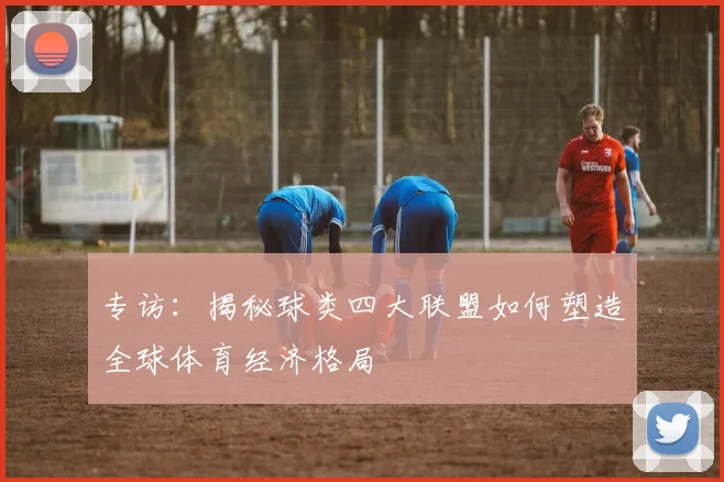 专访:揭秘球类四大联盟如何塑造全球体育经济格局